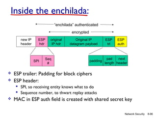 Inside the enchilada:
“enchilada” authenticated
encrypted
new IP
header

ESP
hdr

SPI




original
IP hdr

Seq
#

Original IP
datagram payload

padding

ESP
trl

ESP
auth

pad
next
length header

ESP trailer: Padding for block ciphers
ESP header:
 SPI, so receiving entity knows what to do
 Sequence number, to thwart replay attacks



MAC in ESP auth field is created with shared secret key
Network Security

8-96

 
