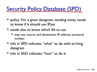 Security Policy Database (SPD)




policy: For a given datagram, sending entity needs
to know if it should use IPsec
needs also to know which SA to use
 may use: source and destination IP address; protocol
number





info in SPD indicates “what” to do with arriving
datagram
info in SAD indicates “how” to do it

Network Security

8-98

 