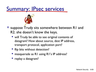 Summary: IPsec services


suppose Trudy sits somewhere between R1 and
R2. she doesn’t know the keys.
 will Trudy be able to see original contents of
datagram? How about source, dest IP address,
transport protocol, application port?
 flip bits without detection?
 masquerade as R1 using R1’s IP address?
 replay a datagram?

Network Security

8-99

 