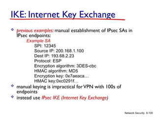 8-100
Network Security
IKE: Internet Key Exchange
 previous examples: manual establishment of IPsec SAs in
IPsec endpoints:
Example SA
SPI: 12345
Source IP: 200.168.1.100
Dest IP: 193.68.2.23
Protocol: ESP
Encryption algorithm: 3DES-cbc
HMAC algorithm: MD5
Encryption key: 0x7aeaca…
HMAC key:0xc0291f…
 manual keying is impractical forVPN with 100s of
endpoints
 instead use IPsec IKE (Internet Key Exchange)
 