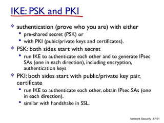 8-101
Network Security
IKE: PSK and PKI
 authentication (prove who you are) with either
 pre-shared secret (PSK) or
 with PKI (pubic/private keys and certificates).
 PSK: both sides start with secret
 run IKE to authenticate each other and to generate IPsec
SAs (one in each direction), including encryption,
authentication keys
 PKI: both sides start with public/private key pair,
certificate
 run IKE to authenticate each other, obtain IPsec SAs (one
in each direction).
 similar with handshake in SSL.
 
