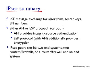 8-103
Network Security
IPsec summary
 IKE message exchange for algorithms, secret keys,
SPI numbers
 either AH or ESP protocol (or both)
 AH provides integrity, source authentication
 ESP protocol (with AH) additionally provides
encryption
 IPsec peers can be two end systems, two
routers/firewalls, or a router/firewall and an end
system
 