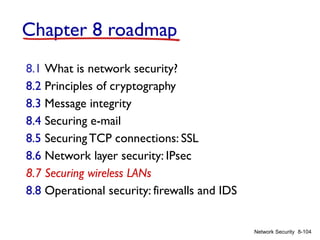 8-104
Network Security
Chapter 8 roadmap
8.1 What is network security?
8.2 Principles of cryptography
8.3 Message integrity
8.4 Securing e-mail
8.5 SecuringTCP connections: SSL
8.6 Network layer security: IPsec
8.7 Securing wireless LANs
8.8 Operational security: firewalls and IDS
 