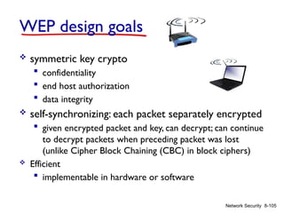 8-105
Network Security
WEP design goals
 symmetric key crypto
 confidentiality
 end host authorization
 data integrity
 self-synchronizing: each packet separately encrypted
 given encrypted packet and key, can decrypt; can continue
to decrypt packets when preceding packet was lost
(unlike Cipher Block Chaining (CBC) in block ciphers)
 Efficient
 implementable in hardware or software
 