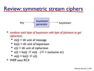 8-106
Network Security
Review: symmetric stream ciphers
 combine each byte of keystream with byte of plaintext to get
ciphertext:
 m(i) = ith unit of message
 ks(i) = ith unit of keystream
 c(i) = ith unit of ciphertext
 c(i) = ks(i)  m(i) ( = exclusive or)
 m(i) = ks(i)  c(i)
 WEP uses RC4
keystream
generator
key keystream
 