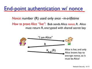 8-111
Network Security
End-point authentication w/ nonce
Nonce: number (R) used only once –in-a-lifetime
How to prove Alice “live”: Bob sends Alice nonce, R. Alice
must return R, encrypted with shared secret key
“I am Alice”
R
K (R)
A-B
Alice is live, and only
Alice knows key to
encrypt nonce, so it
must be Alice!
 