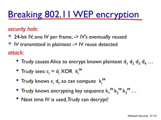 8-113
Network Security
Breaking 802.11 WEP encryption
security hole:
 24-bit IV, one IV per frame, -> IV’s eventually reused
 IV transmitted in plaintext -> IV reuse detected
attack:
 Trudy causes Alice to encrypt known plaintext d1 d2 d3 d4 …
 Trudy sees: ci = di XOR ki
IV
 Trudy knows ci di, so can compute ki
IV
 Trudy knows encrypting key sequence k1
IV
k2
IV
k3
IV
…
 Next time IV is used,Trudy can decrypt!
 
