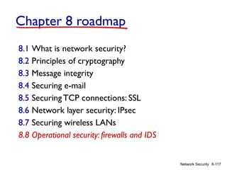 8-117
Network Security
Chapter 8 roadmap
8.1 What is network security?
8.2 Principles of cryptography
8.3 Message integrity
8.4 Securing e-mail
8.5 SecuringTCP connections: SSL
8.6 Network layer security: IPsec
8.7 Securing wireless LANs
8.8 Operational security: firewalls and IDS
 
