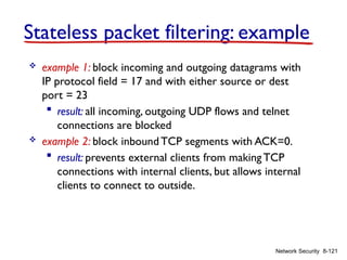 8-121
Stateless packet filtering: example
Network Security
 example 1: block incoming and outgoing datagrams with
IP protocol field = 17 and with either source or dest
port = 23
 result: all incoming, outgoing UDP flows and telnet
connections are blocked
 example 2: block inboundTCP segments with ACK=0.
 result: prevents external clients from making TCP
connections with internal clients, but allows internal
clients to connect to outside.
 