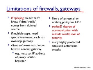 8-128
Network Security
Limitations of firewalls, gateways
 IP spoofing: router can’t
know if data “really”
comes from claimed
source
 if multiple app’s. need
special treatment, each has
own app. gateway
 client software must know
how to contact gateway.
 e.g., must set IP address
of proxy in Web
browser
 filters often use all or
nothing policy for UDP
 tradeoff: degree of
communication with
outside world, level of
security
 many highly protected
sites still suffer from
attacks
 