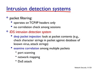 8-129
Network Security
Intrusion detection systems
 packet filtering:
 operates on TCP/IP headers only
 no correlation check among sessions
 IDS: intrusion detection system
 deep packet inspection: look at packet contents (e.g.,
check character strings in packet against database of
known virus, attack strings)
 examine correlation among multiple packets
• port scanning
• network mapping
• DoS attack
 