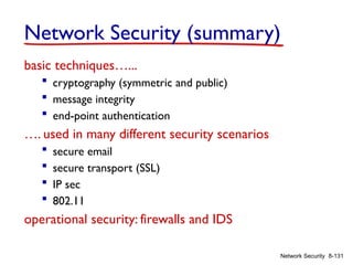 8-131
Network Security
Network Security (summary)
basic techniques…...
 cryptography (symmetric and public)
 message integrity
 end-point authentication
…. used in many different security scenarios
 secure email
 secure transport (SSL)
 IP sec
 802.11
operational security: firewalls and IDS
 