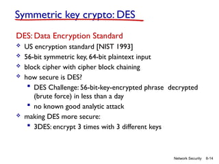 8-14
Network Security
Symmetric key crypto: DES
DES: Data Encryption Standard
 US encryption standard [NIST 1993]
 56-bit symmetric key, 64-bit plaintext input
 block cipher with cipher block chaining
 how secure is DES?
 DES Challenge: 56-bit-key-encrypted phrase decrypted
(brute force) in less than a day
 no known good analytic attack
 making DES more secure:
 3DES: encrypt 3 times with 3 different keys
 