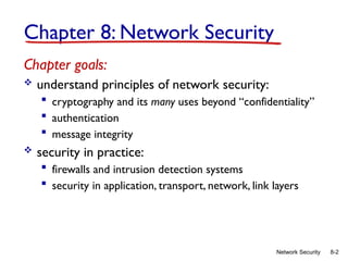 8-2
Network Security
Chapter 8: Network Security
Chapter goals:
 understand principles of network security:
 cryptography and its many uses beyond “confidentiality”
 authentication
 message integrity
 security in practice:
 firewalls and intrusion detection systems
 security in application, transport, network, link layers
 