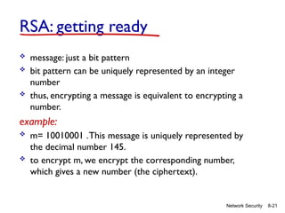 8-21
Network Security
RSA: getting ready
 message: just a bit pattern
 bit pattern can be uniquely represented by an integer
number
 thus, encrypting a message is equivalent to encrypting a
number.
example:
 m= 10010001 .This message is uniquely represented by
the decimal number 145.
 to encrypt m, we encrypt the corresponding number,
which gives a new number (the ciphertext).
 