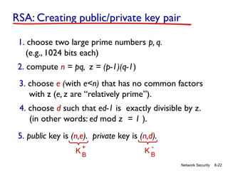 8-22
Network Security
RSA: Creating public/private key pair
1. choose two large prime numbers p, q.
(e.g., 1024 bits each)
2. compute n = pq, z = (p-1)(q-1)
3. choose e (with e<n) that has no common factors
with z (e, z are “relatively prime”).
4. choose d such that ed-1 is exactly divisible by z.
(in other words: ed mod z = 1 ).
5. public key is (n,e). private key is (n,d).
K B
+
K B
-
 