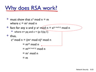 8-25
Network Security
Why does RSA work?
 must show that cd
mod n = m
where c = me
mod n
 fact: for any x and y: xy
mod n = x(y mod z)
mod n
 where n= pq and z = (p-1)(q-1)
 thus,
cd
mod n = (me
mod n)d
mod n
= med
mod n
= m(ed mod z)
mod n
= m1
mod n
= m
 