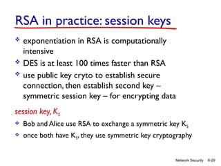 8-29
Network Security
RSA in practice: session keys
 exponentiation in RSA is computationally
intensive
 DES is at least 100 times faster than RSA
 use public key cryto to establish secure
connection, then establish second key –
symmetric session key – for encrypting data
session key, KS
 Bob and Alice use RSA to exchange a symmetric key KS
 once both have KS, they use symmetric key cryptography
 