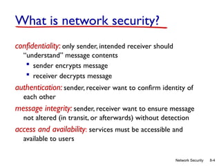 8-4
Network Security
What is network security?
confidentiality: only sender, intended receiver should
“understand” message contents
 sender encrypts message
 receiver decrypts message
authentication: sender, receiver want to confirm identity of
each other
message integrity: sender, receiver want to ensure message
not altered (in transit, or afterwards) without detection
access and availability: services must be accessible and
available to users
 