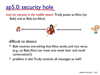 8-42
Network Security
difficult to detect:
 Bob receives everything that Alice sends, and vice versa.
(e.g., so Bob,Alice can meet one week later and recall
conversation!)
 problem is that Trudy receives all messages as well!
ap5.0: security hole
man (or woman) in the middle attack: Trudy poses as Alice (to
Bob) and as Bob (to Alice)
 