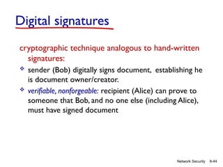 8-44
Network Security
Digital signatures
cryptographic technique analogous to hand-written
signatures:
 sender (Bob) digitally signs document, establishing he
is document owner/creator.
 verifiable, nonforgeable: recipient (Alice) can prove to
someone that Bob, and no one else (including Alice),
must have signed document
 