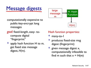 8-47
Network Security
Message digests
computationally expensive to
public-key-encrypt long
messages
goal: fixed-length, easy- to-
compute digital
“fingerprint”
 apply hash function H to m,
get fixed size message
digest, H(m).
Hash function properties:
 many-to-1
 produces fixed-size msg
digest (fingerprint)
 given message digest x,
computationally infeasible to
find m such that x = H(m)
large
message
m
H: Hash
Function
H(m)
 