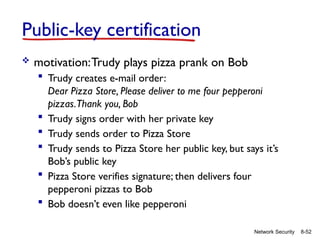 8-52
Network Security
Public-key certification
 motivation:Trudy plays pizza prank on Bob
 Trudy creates e-mail order:
Dear Pizza Store, Please deliver to me four pepperoni
pizzas.Thank you, Bob
 Trudy signs order with her private key
 Trudy sends order to Pizza Store
 Trudy sends to Pizza Store her public key, but says it’s
Bob’s public key
 Pizza Store verifies signature; then delivers four
pepperoni pizzas to Bob
 Bob doesn’t even like pepperoni
 