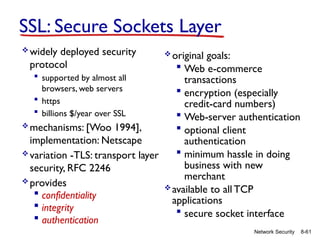 8-61
Network Security
SSL: Secure Sockets Layer
widely deployed security
protocol
 supported by almost all
browsers, web servers
 https
 billions $/year over SSL
mechanisms: [Woo 1994],
implementation: Netscape
variation -TLS: transport layer
security, RFC 2246
provides
 confidentiality
 integrity
 authentication
original goals:
 Web e-commerce
transactions
 encryption (especially
credit-card numbers)
 Web-server authentication
 optional client
authentication
 minimum hassle in doing
business with new
merchant
available to all TCP
applications
 secure socket interface
 