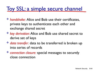 8-64
Network Security
Toy SSL: a simple secure channel
 handshake: Alice and Bob use their certificates,
private keys to authenticate each other and
exchange shared secret
 key derivation: Alice and Bob use shared secret to
derive set of keys
 data transfer: data to be transferred is broken up
into series of records
 connection closure: special messages to securely
close connection
 