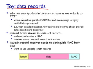8-67
Network Security
Toy: data records
 why not encrypt data in constant stream as we write it to
TCP?
 where would we put the MAC? If at end, no message integrity
until all data processed.
 e.g., with instant messaging, how can we do integrity check over all
bytes sent before displaying?
 instead, break stream in series of records
 each record carries a MAC
 receiver can act on each record as it arrives
 issue: in record, receiver needs to distinguish MAC from
data
 want to use variable-length records
length data MAC
 