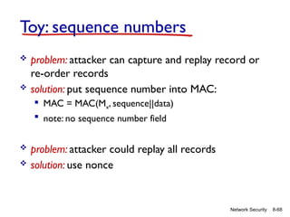 8-68
Network Security
Toy: sequence numbers
 problem: attacker can capture and replay record or
re-order records
 solution: put sequence number into MAC:
 MAC = MAC(Mx, sequence||data)
 note: no sequence number field
 problem: attacker could replay all records
 solution: use nonce
 