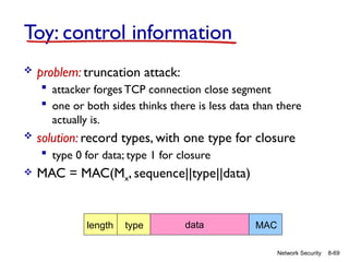8-69
Network Security
Toy: control information
 problem: truncation attack:
 attacker forges TCP connection close segment
 one or both sides thinks there is less data than there
actually is.
 solution: record types, with one type for closure
 type 0 for data; type 1 for closure
 MAC = MAC(Mx, sequence||type||data)
length type data MAC
 