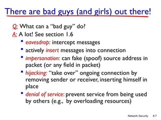 8-7
Network Security
There are bad guys (and girls) out there!
Q: What can a “bad guy” do?
A: A lot! See section 1.6
 eavesdrop: intercept messages
 actively insert messages into connection
 impersonation: can fake (spoof) source address in
packet (or any field in packet)
 hijacking: “take over” ongoing connection by
removing sender or receiver, inserting himself in
place
 denial of service: prevent service from being used
by others (e.g., by overloading resources)
 