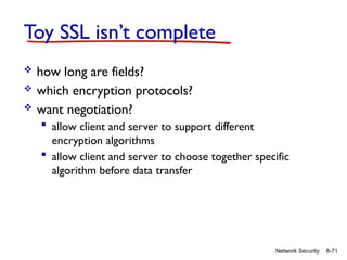 8-71
Network Security
Toy SSL isn’t complete
 how long are fields?
 which encryption protocols?
 want negotiation?
 allow client and server to support different
encryption algorithms
 allow client and server to choose together specific
algorithm before data transfer
 