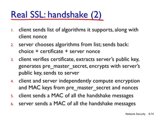 8-74
Network Security
Real SSL: handshake (2)
1. client sends list of algorithms it supports, along with
client nonce
2. server chooses algorithms from list; sends back:
choice + certificate + server nonce
3. client verifies certificate, extracts server’s public key,
generates pre_master_secret, encrypts with server’s
public key, sends to server
4. client and server independently compute encryption
and MAC keys from pre_master_secret and nonces
5. client sends a MAC of all the handshake messages
6. server sends a MAC of all the handshake messages
 