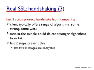 8-75
Network Security
Real SSL: handshaking (3)
last 2 steps protect handshake from tampering
 client typically offers range of algorithms, some
strong, some weak
 man-in-the middle could delete stronger algorithms
from list
 last 2 steps prevent this
 last two messages are encrypted
 