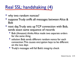 8-76
Network Security
Real SSL: handshaking (4)
 why two random nonces?
 suppose Trudy sniffs all messages between Alice &
Bob
 next day,Trudy sets upTCP connection with Bob,
sends exact same sequence of records
 Bob (Amazon) thinks Alice made two separate orders
for the same thing
 solution: Bob sends different random nonce for each
connection.This causes encryption keys to be different
on the two days
 Trudy’s messages will fail Bob’s integrity check
 