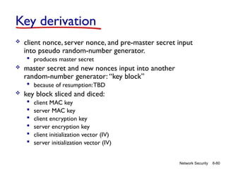 8-80
Network Security
Key derivation
 client nonce, server nonce, and pre-master secret input
into pseudo random-number generator.
 produces master secret
 master secret and new nonces input into another
random-number generator: “key block”
 because of resumption:TBD
 key block sliced and diced:
 client MAC key
 server MAC key
 client encryption key
 server encryption key
 client initialization vector (IV)
 server initialization vector (IV)
 