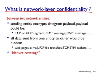 8-82
Network Security
What is network-layer confidentiality ?
between two network entities:
 sending entity encrypts datagram payload, payload
could be:
 TCP or UDP segment, ICMP message, OSPF message ….
 all data sent from one entity to other would be
hidden:
 web pages, e-mail, P2P file transfers,TCP SYN packets …
 “blanket coverage”
 