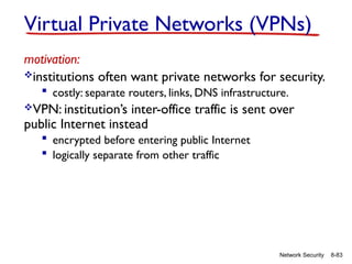8-83
Network Security
Virtual Private Networks (VPNs)
motivation:
institutions often want private networks for security.
 costly: separate routers, links, DNS infrastructure.
VPN: institution’s inter-office traffic is sent over
public Internet instead
 encrypted before entering public Internet
 logically separate from other traffic
 
