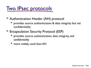 8-88
Network Security
Two IPsec protocols
 Authentication Header (AH) protocol
 provides source authentication & data integrity but not
confidentiality
 Encapsulation Security Protocol (ESP)
 provides source authentication, data integrity, and
confidentiality
 more widely used than AH
 