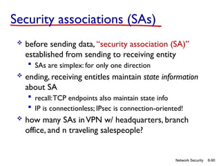 8-90
Network Security
Security associations (SAs)
 before sending data, “security association (SA)”
established from sending to receiving entity
 SAs are simplex: for only one direction
 ending, receiving entitles maintain state information
about SA
 recall:TCP endpoints also maintain state info
 IP is connectionless; IPsec is connection-oriented!
 how many SAs inVPN w/ headquarters, branch
office, and n traveling salespeople?
 
