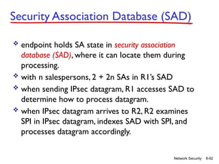 8-92
Network Security
Security Association Database (SAD)
 endpoint holds SA state in security association
database (SAD), where it can locate them during
processing.
 with n salespersons, 2 + 2n SAs in R1’s SAD
 when sending IPsec datagram, R1 accesses SAD to
determine how to process datagram.
 when IPsec datagram arrives to R2, R2 examines
SPI in IPsec datagram, indexes SAD with SPI, and
processes datagram accordingly.
 