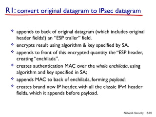 8-95
Network Security
R1: convert original datagram to IPsec datagram
 appends to back of original datagram (which includes original
header fields!) an “ESP trailer” field.
 encrypts result using algorithm & key specified by SA.
 appends to front of this encrypted quantity the “ESP header,
creating “enchilada”.
 creates authentication MAC over the whole enchilada, using
algorithm and key specified in SA;
 appends MAC to back of enchilada, forming payload;
 creates brand new IP header, with all the classic IPv4 header
fields, which it appends before payload.
 