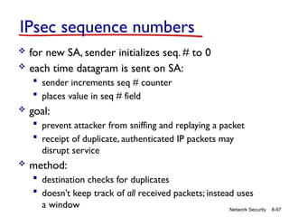 8-97
Network Security
IPsec sequence numbers
 for new SA, sender initializes seq. # to 0
 each time datagram is sent on SA:
 sender increments seq # counter
 places value in seq # field
 goal:
 prevent attacker from sniffing and replaying a packet
 receipt of duplicate, authenticated IP packets may
disrupt service
 method:
 destination checks for duplicates
 doesn’t keep track of all received packets; instead uses
a window
 