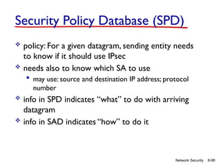 8-98
Network Security
Security Policy Database (SPD)
 policy: For a given datagram, sending entity needs
to know if it should use IPsec
 needs also to know which SA to use
 may use: source and destination IP address; protocol
number
 info in SPD indicates “what” to do with arriving
datagram
 info in SAD indicates “how” to do it
 