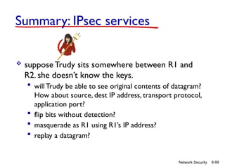 8-99
Network Security
Summary: IPsec services
 suppose Trudy sits somewhere between R1 and
R2. she doesn’t know the keys.
 will Trudy be able to see original contents of datagram?
How about source, dest IP address, transport protocol,
application port?
 flip bits without detection?
 masquerade as R1 using R1’s IP address?
 replay a datagram?
 