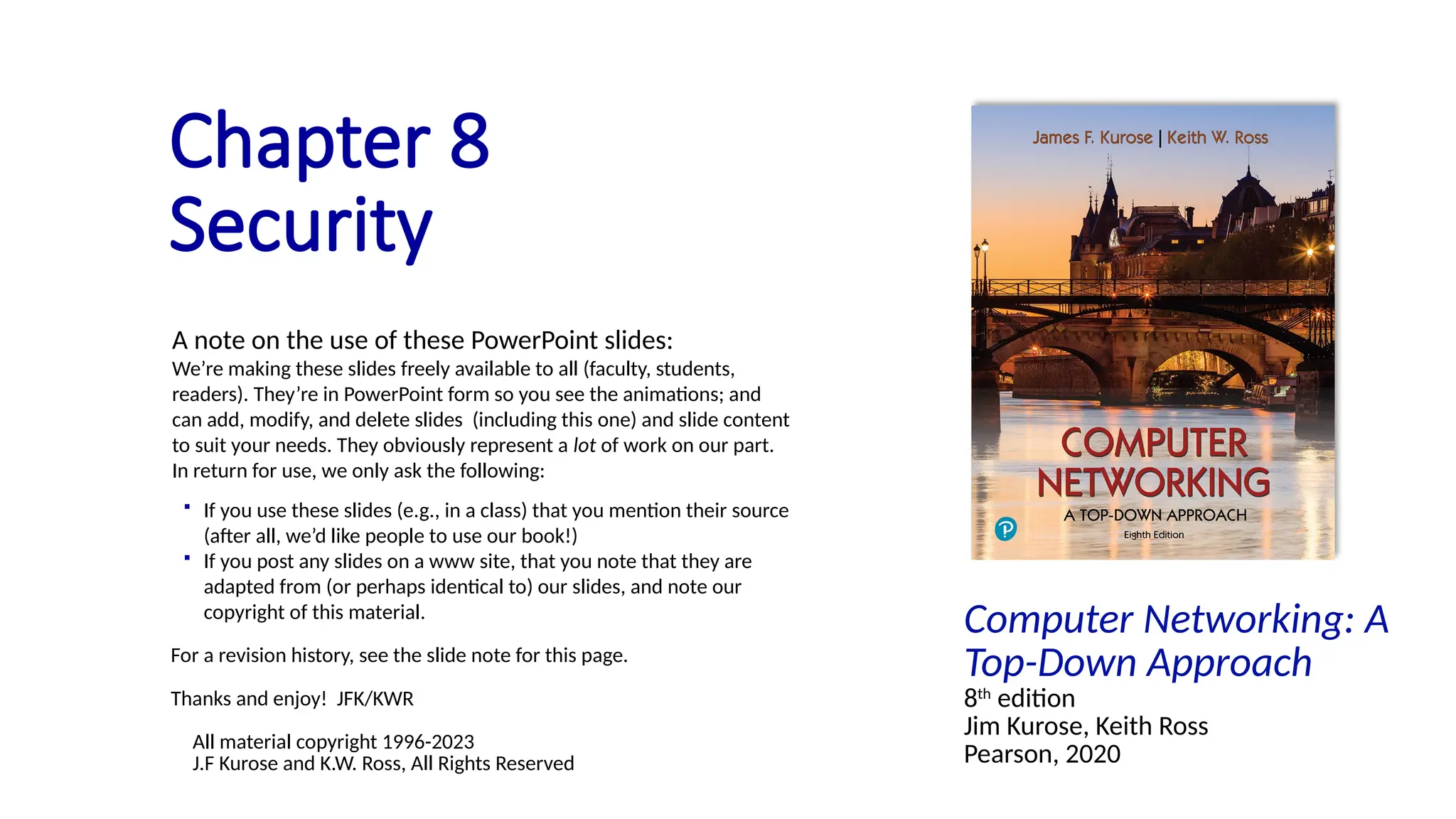 Computer Networking: A
Top-Down Approach
8th
edition
Jim Kurose, Keith Ross
Pearson, 2020
Chapter 8
Security
A note on the use of these PowerPoint slides:
We’re making these slides freely available to all (faculty, students,
readers). They’re in PowerPoint form so you see the animations; and
can add, modify, and delete slides (including this one) and slide content
to suit your needs. They obviously represent a lot of work on our part.
In return for use, we only ask the following:
 If you use these slides (e.g., in a class) that you mention their source
(after all, we’d like people to use our book!)
 If you post any slides on a www site, that you note that they are
adapted from (or perhaps identical to) our slides, and note our
copyright of this material.
For a revision history, see the slide note for this page.
Thanks and enjoy! JFK/KWR
All material copyright 1996-2023
J.F Kurose and K.W. Ross, All Rights Reserved
 