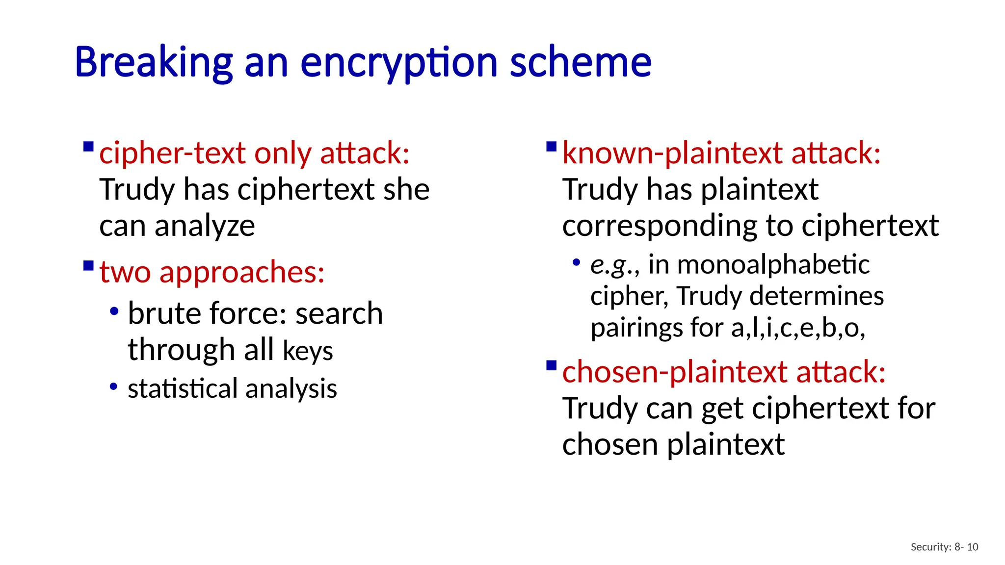 Breaking an encryption scheme
cipher-text only attack:
Trudy has ciphertext she
can analyze
two approaches:
• brute force: search
through all keys
• statistical analysis
known-plaintext attack:
Trudy has plaintext
corresponding to ciphertext
• e.g., in monoalphabetic
cipher, Trudy determines
pairings for a,l,i,c,e,b,o,
chosen-plaintext attack:
Trudy can get ciphertext for
chosen plaintext
Security: 8- 10
 