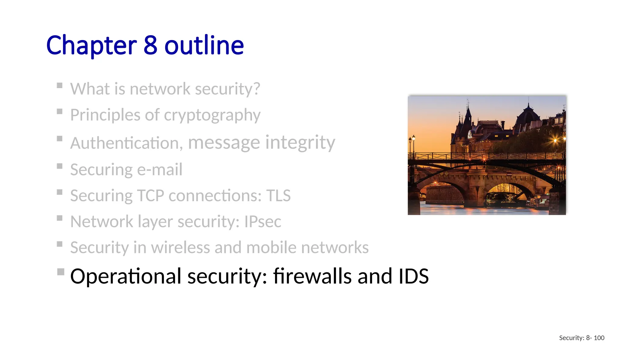 Chapter 8 outline
 What is network security?
 Principles of cryptography
 Authentication, message integrity
 Securing e-mail
 Securing TCP connections: TLS
 Network layer security: IPsec
 Security in wireless and mobile networks
 Operational security: firewalls and IDS
Security: 8- 100
 